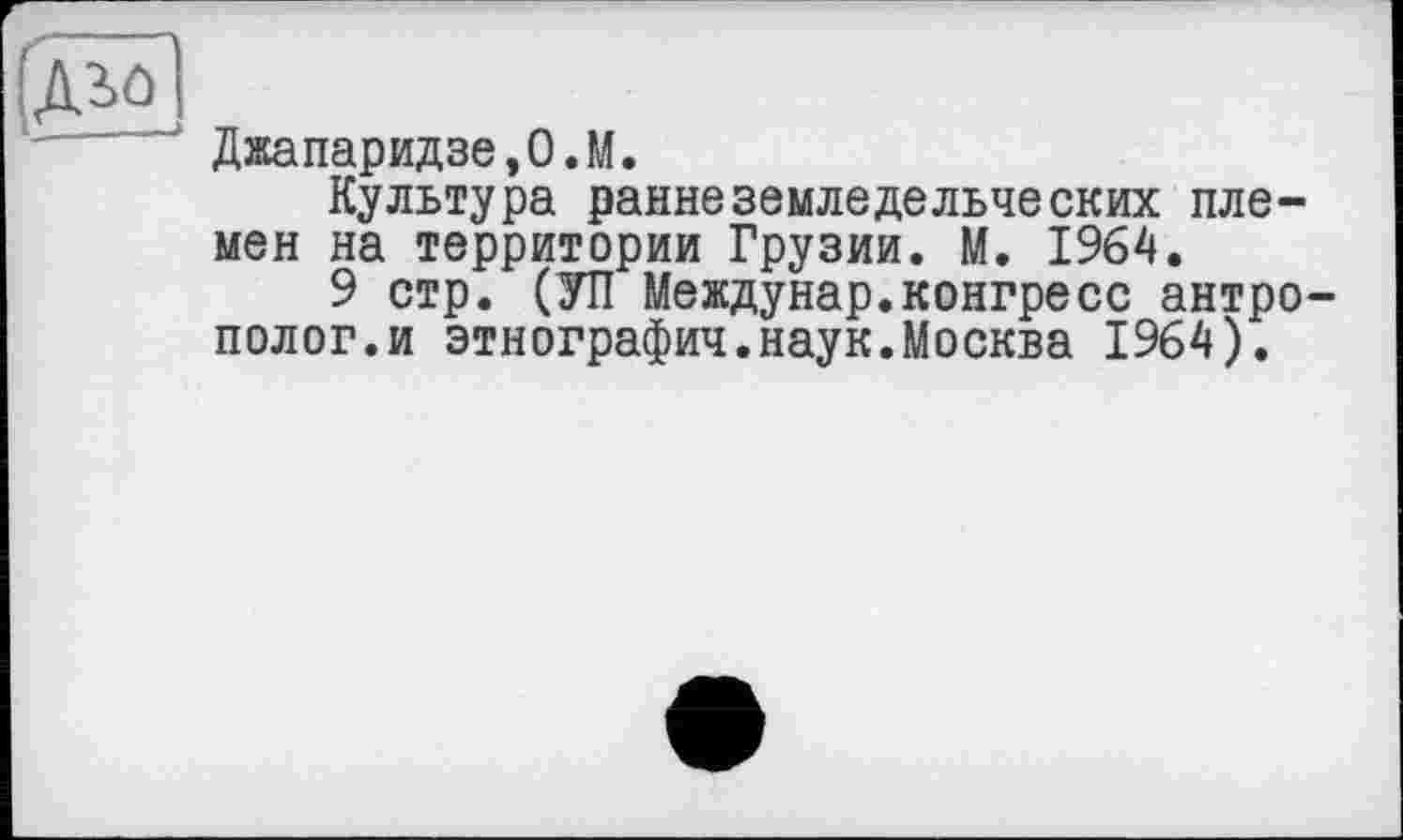 ﻿ДМ
"	‘ Джапаридзе,О.М.
Культура раннеземледельческих племен на территории Грузии. М. 1964.
9 стр. (УП Междунар.конгресс антрополог.и этнография.наук.Москва 1964).